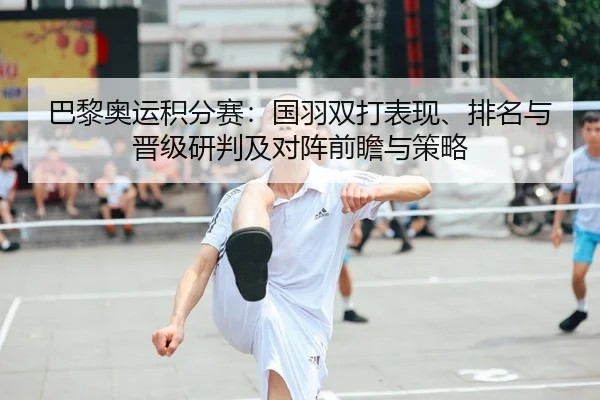 巴黎奥运积分赛：国羽双打表现、排名与晋级研判及对阵前瞻与策略